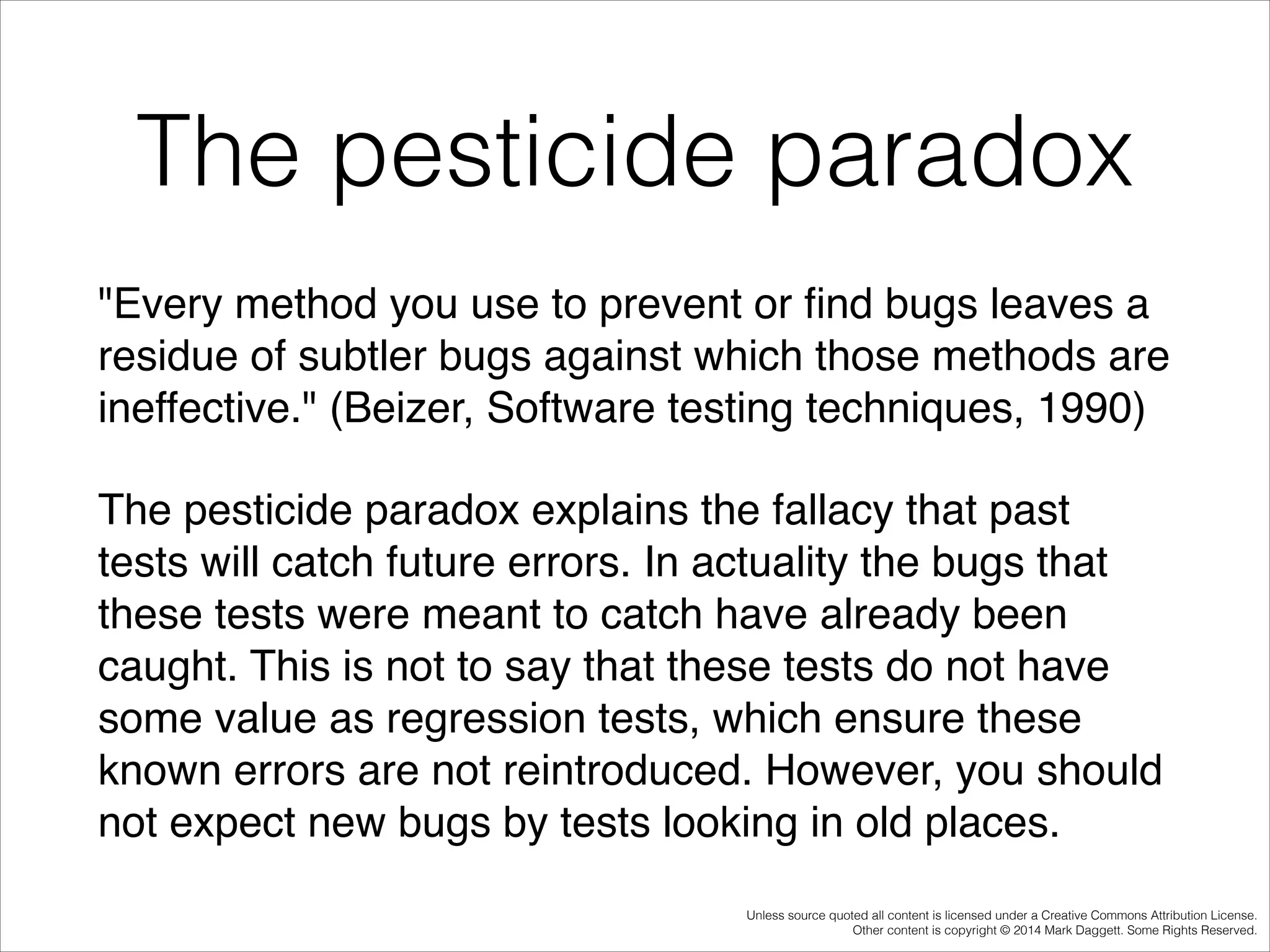 The pesticide paradox
"Every method you use to prevent or ﬁnd bugs leaves a
residue of subtler bugs against which those methods are
ineffective." (Beizer, Software testing techniques, 1990)!
The pesticide paradox explains the fallacy that past
tests will catch future errors. In actuality the bugs that
these tests were meant to catch have already been
caught. This is not to say that these tests do not have
some value as regression tests, which ensure these
known errors are not reintroduced. However, you should
not expect new bugs by tests looking in old places.
Unless source quoted all content is licensed under a Creative Commons Attribution License.
Other content is copyright © 2014 Mark Daggett. Some Rights Reserved.

 