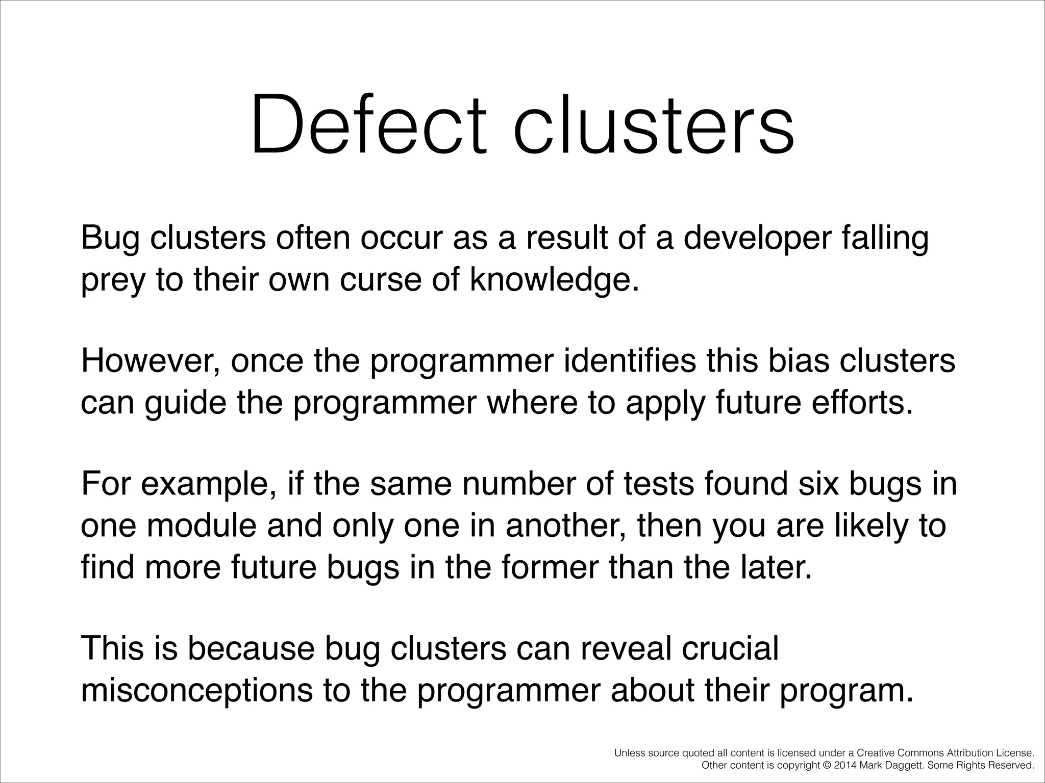 Defect clusters
Bug clusters often occur as a result of a developer falling
prey to their own curse of knowledge. !
However, once the programmer identiﬁes this bias clusters
can guide the programmer where to apply future efforts. !
For example, if the same number of tests found six bugs in
one module and only one in another, then you are likely to
ﬁnd more future bugs in the former than the later. !
This is because bug clusters can reveal crucial
misconceptions to the programmer about their program.
Unless source quoted all content is licensed under a Creative Commons Attribution License.
Other content is copyright © 2014 Mark Daggett. Some Rights Reserved.

 