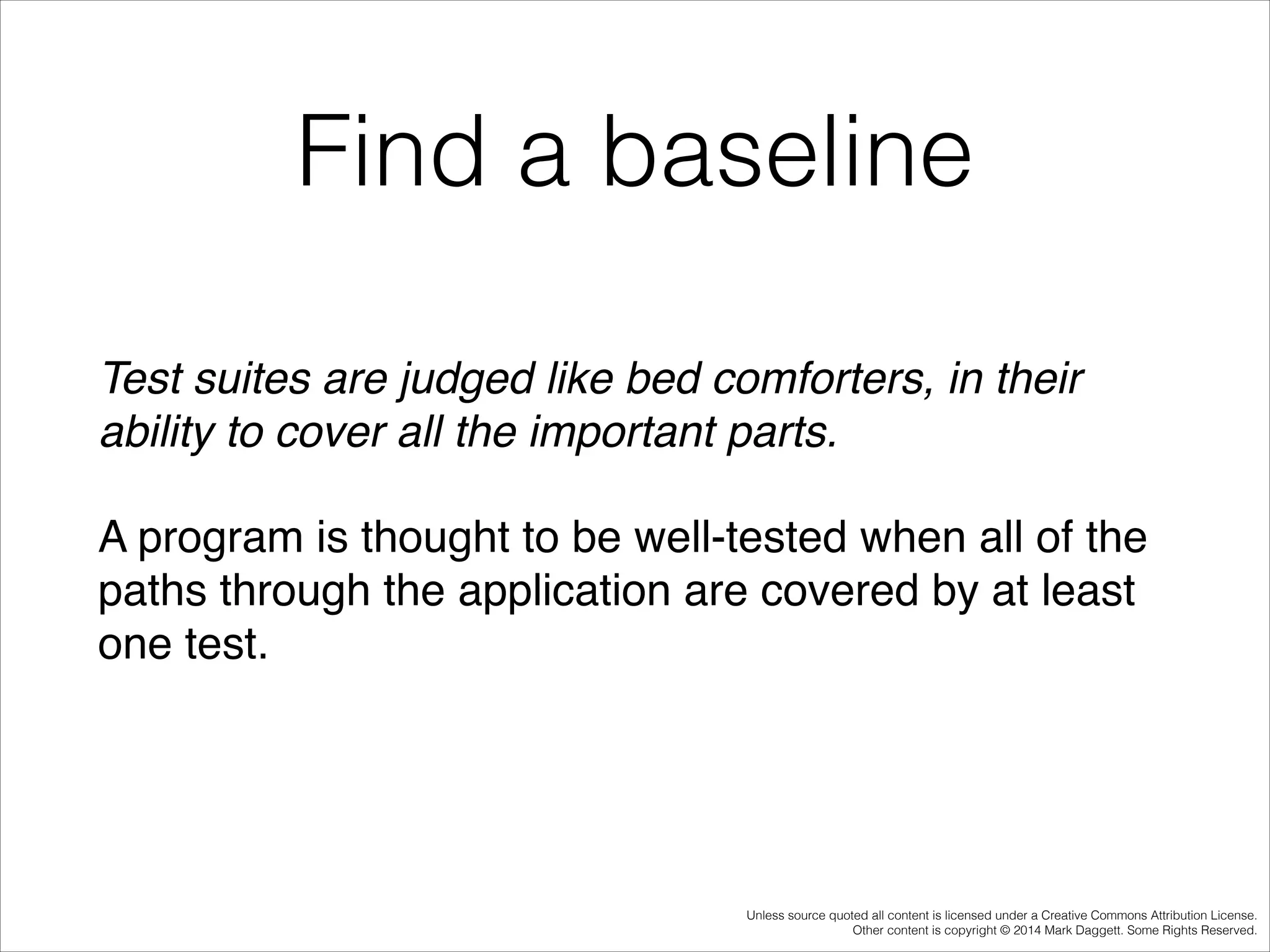 Find a baseline
Test suites are judged like bed comforters, in their
ability to cover all the important parts. !
A program is thought to be well-tested when all of the
paths through the application are covered by at least
one test.!

Unless source quoted all content is licensed under a Creative Commons Attribution License.
Other content is copyright © 2014 Mark Daggett. Some Rights Reserved.

 