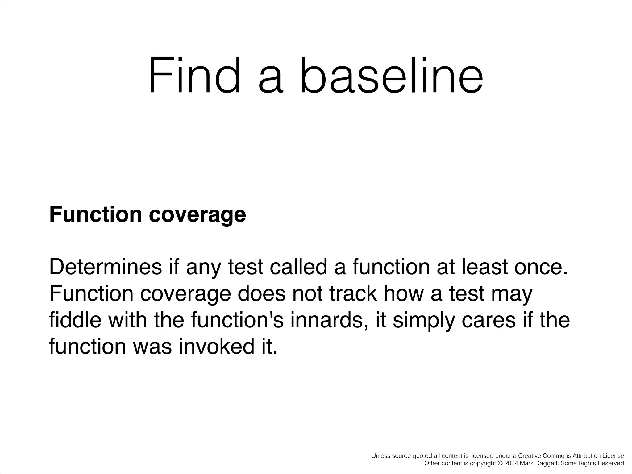 Find a baseline
Function coverage!
Determines if any test called a function at least once.
Function coverage does not track how a test may
ﬁddle with the function's innards, it simply cares if the
function was invoked it.

Unless source quoted all content is licensed under a Creative Commons Attribution License.
Other content is copyright © 2014 Mark Daggett. Some Rights Reserved.

 