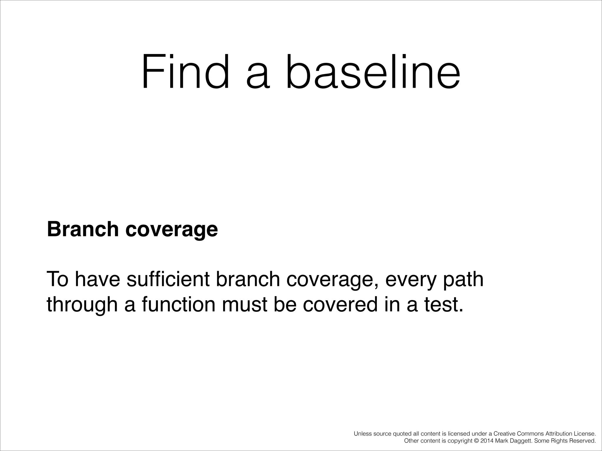 Find a baseline

Branch coverage!
To have sufﬁcient branch coverage, every path
through a function must be covered in a test.

Unless source quoted all content is licensed under a Creative Commons Attribution License.
Other content is copyright © 2014 Mark Daggett. Some Rights Reserved.

 