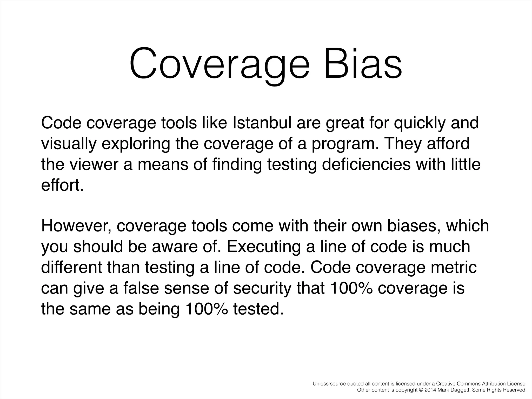 Coverage Bias
Code coverage tools like Istanbul are great for quickly and
visually exploring the coverage of a program. They afford
the viewer a means of ﬁnding testing deﬁciencies with little
effort. !
However, coverage tools come with their own biases, which
you should be aware of. Executing a line of code is much
different than testing a line of code. Code coverage metric
can give a false sense of security that 100% coverage is
the same as being 100% tested.!

Unless source quoted all content is licensed under a Creative Commons Attribution License.
Other content is copyright © 2014 Mark Daggett. Some Rights Reserved.

 