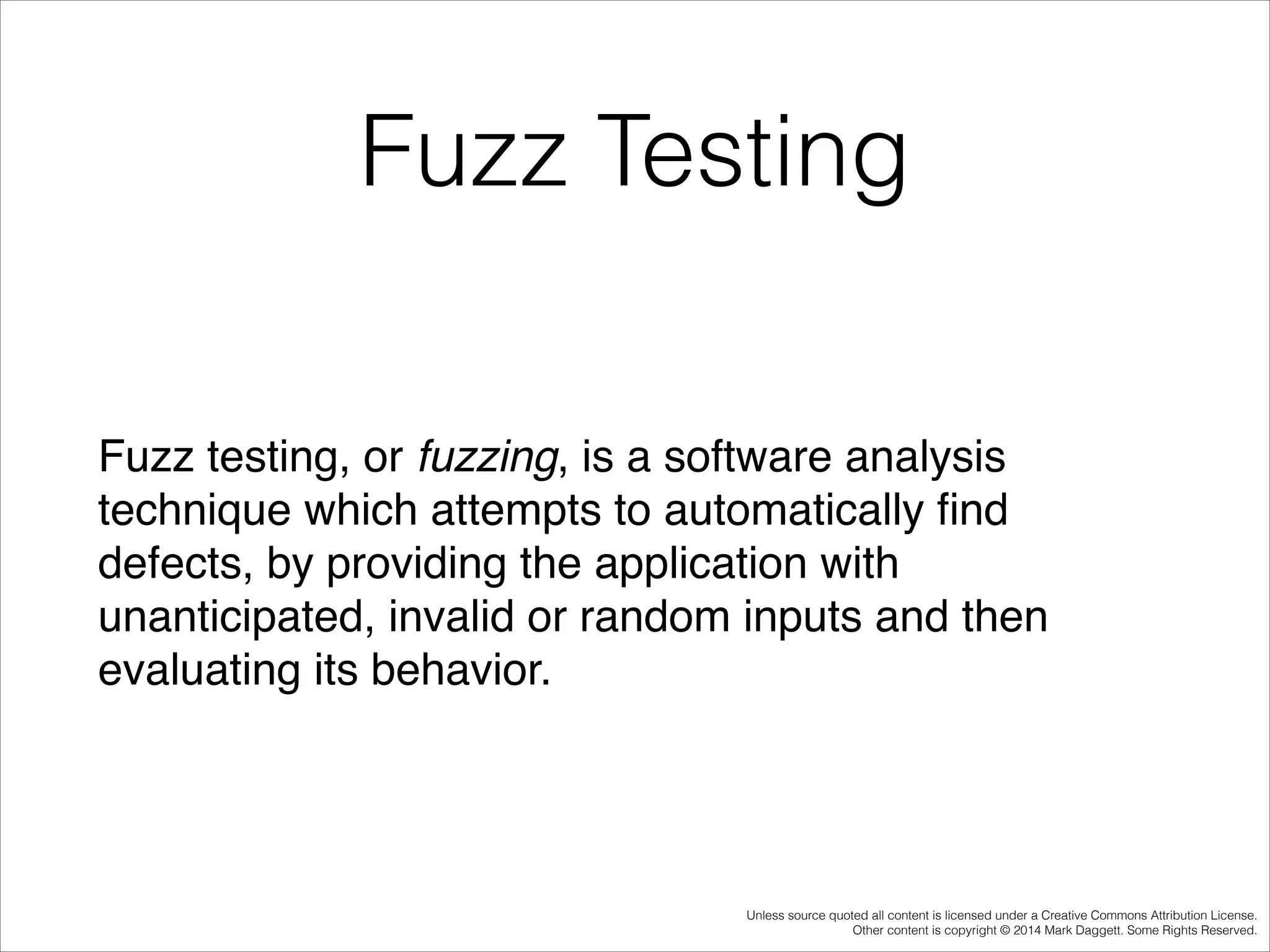Fuzz Testing
Fuzz testing, or fuzzing, is a software analysis
technique which attempts to automatically ﬁnd
defects, by providing the application with
unanticipated, invalid or random inputs and then
evaluating its behavior.

Unless source quoted all content is licensed under a Creative Commons Attribution License.
Other content is copyright © 2014 Mark Daggett. Some Rights Reserved.

 