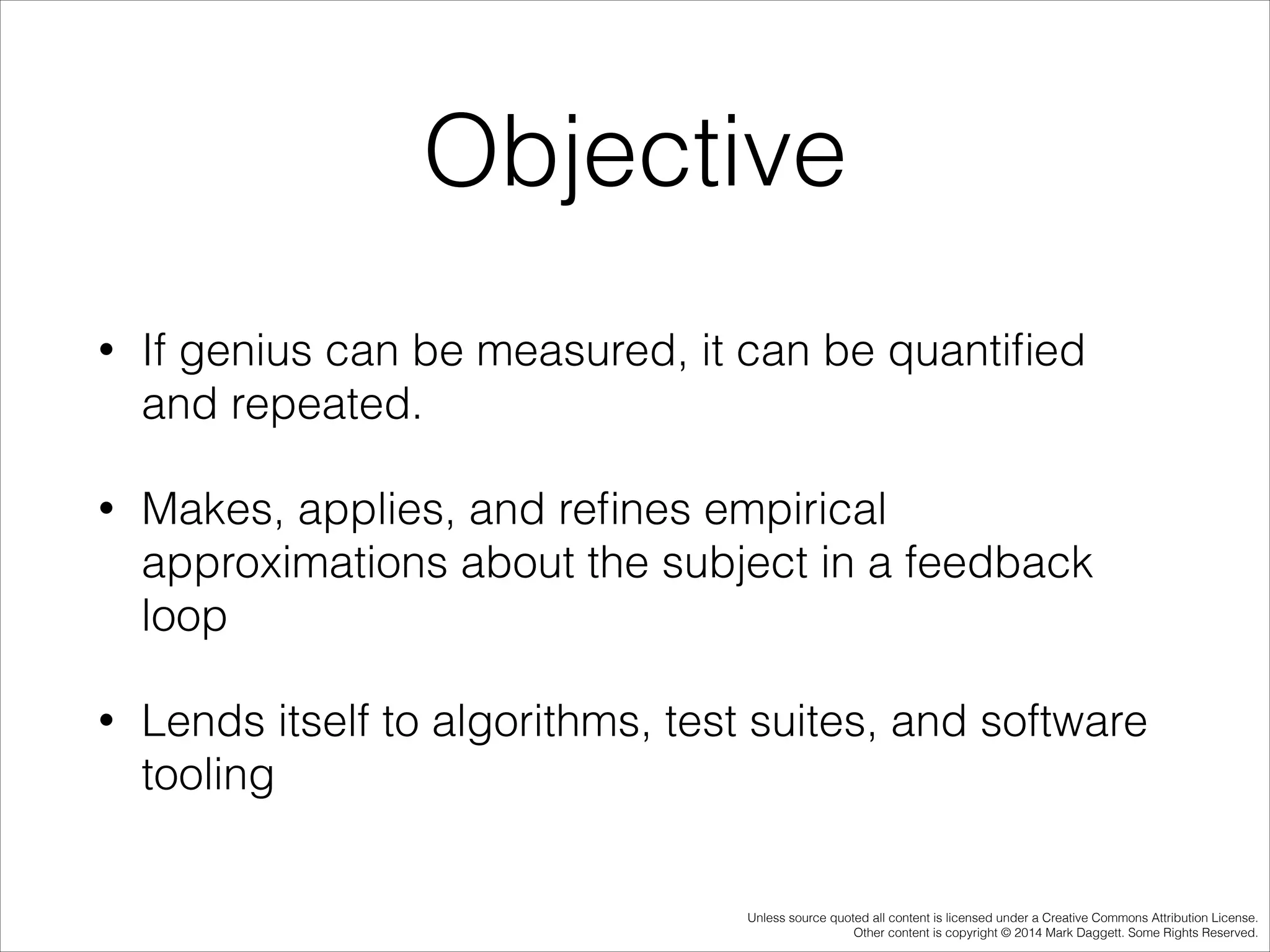 Objective
•

If genius can be measured, it can be quantiﬁed
and repeated.

•

Makes, applies, and reﬁnes empirical
approximations about the subject in a feedback
loop

•

Lends itself to algorithms, test suites, and software
tooling

Unless source quoted all content is licensed under a Creative Commons Attribution License.
Other content is copyright © 2014 Mark Daggett. Some Rights Reserved.

 
