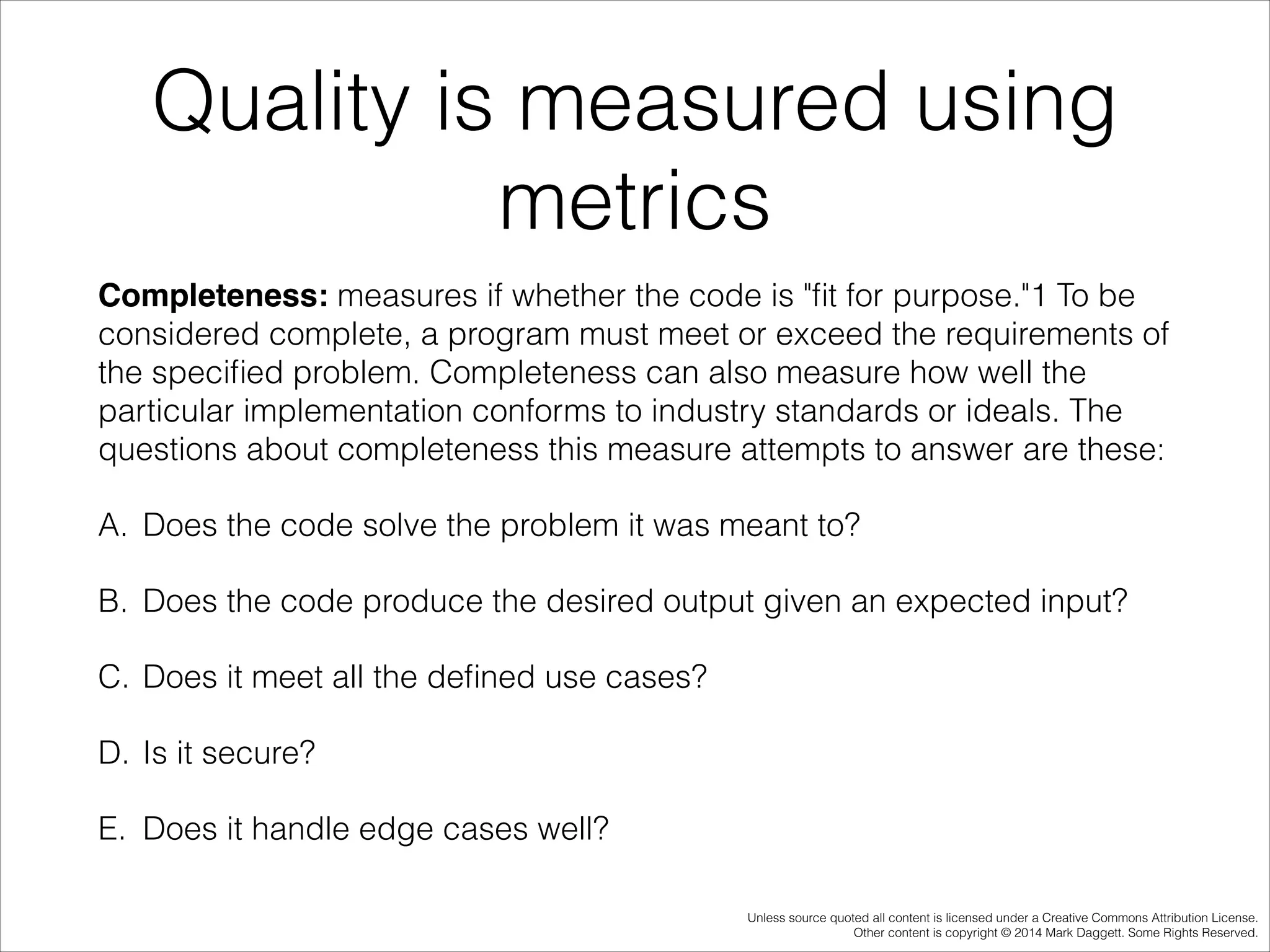Quality is measured using
metrics
Completeness: measures if whether the code is "ﬁt for purpose."1 To be
considered complete, a program must meet or exceed the requirements of
the speciﬁed problem. Completeness can also measure how well the
particular implementation conforms to industry standards or ideals. The
questions about completeness this measure attempts to answer are these:
A. Does the code solve the problem it was meant to?
B. Does the code produce the desired output given an expected input?
C. Does it meet all the deﬁned use cases?
D. Is it secure?
E. Does it handle edge cases well?
Unless source quoted all content is licensed under a Creative Commons Attribution License.
Other content is copyright © 2014 Mark Daggett. Some Rights Reserved.

 