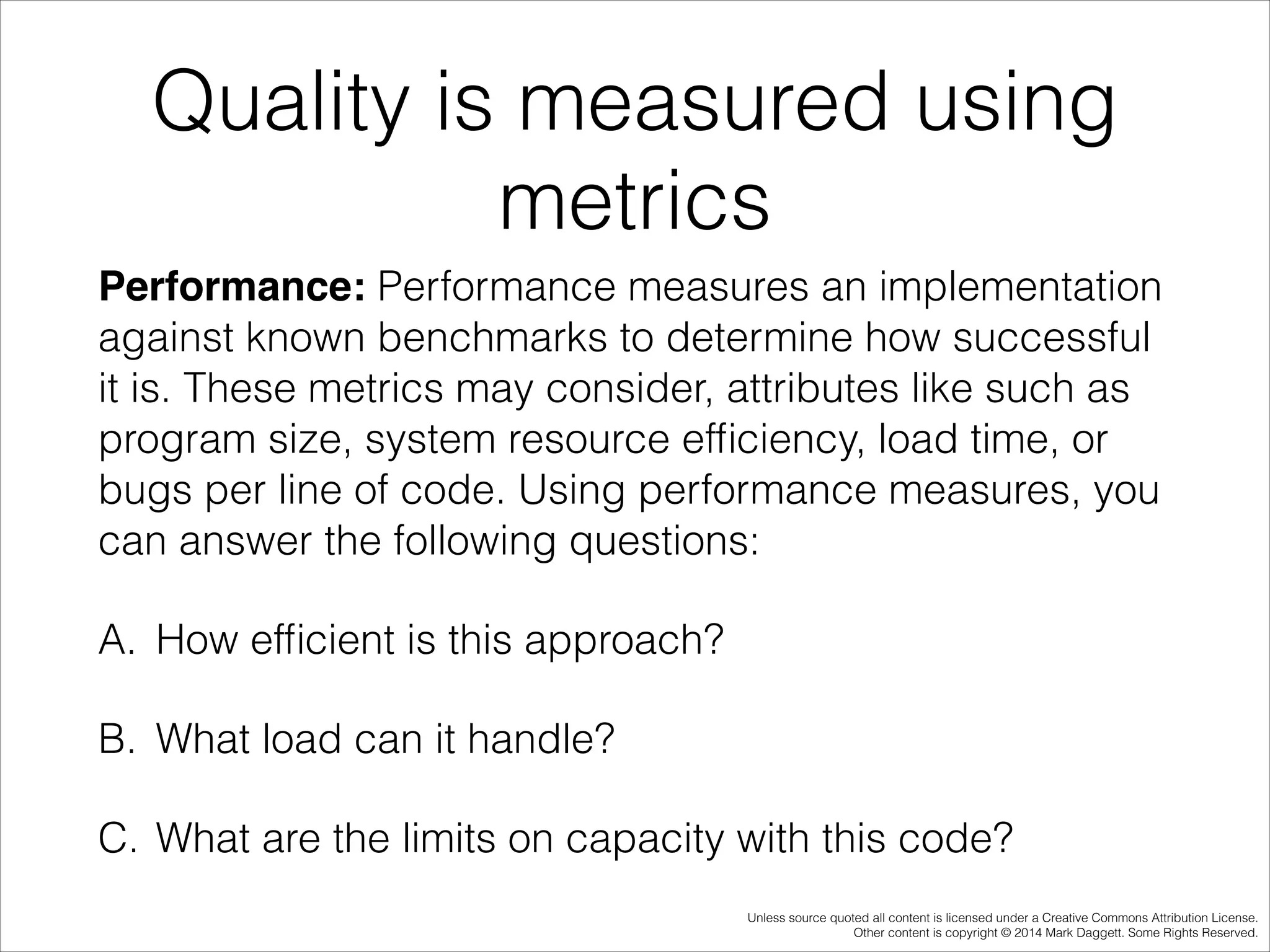 Quality is measured using
metrics
Performance: Performance measures an implementation
against known benchmarks to determine how successful
it is. These metrics may consider, attributes like such as
program size, system resource efﬁciency, load time, or
bugs per line of code. Using performance measures, you
can answer the following questions:
A. How efﬁcient is this approach?
B. What load can it handle?
C. What are the limits on capacity with this code?
Unless source quoted all content is licensed under a Creative Commons Attribution License.
Other content is copyright © 2014 Mark Daggett. Some Rights Reserved.

 