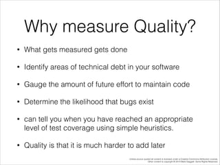 Why measure Quality?
•

What gets measured gets done

•

Identify areas of technical debt in your software

•

Gauge the amount of future effort to maintain code

•

Determine the likelihood that bugs exist

•

can tell you when you have reached an appropriate
level of test coverage using simple heuristics.

•

Quality is that it is much harder to add later
Unless source quoted all content is licensed under a Creative Commons Attribution License.
Other content is copyright © 2014 Mark Daggett. Some Rights Reserved.

 