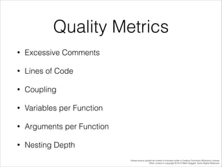 Quality Metrics
•

Excessive Comments

•

Lines of Code

•

Coupling

•

Variables per Function

•

Arguments per Function

•

Nesting Depth
Unless source quoted all content is licensed under a Creative Commons Attribution License.
Other content is copyright © 2014 Mark Daggett. Some Rights Reserved.

 