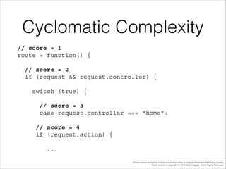 Cyclomatic Complexity
// score = 1 
route = function() {
// score = 2 
if (request && request.controller) {
switch (true) {
// score = 3 
case request.controller === "home":
// score = 4 
if (request.action) {
...
Unless source quoted all content is licensed under a Creative Commons Attribution License.
Other content is copyright © 2014 Mark Daggett. Some Rights Reserved.

 