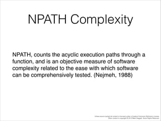 NPATH Complexity
NPATH, counts the acyclic execution paths through a
function, and is an objective measure of software
complexity related to the ease with which software
can be comprehensively tested. (Nejmeh, 1988)!

Unless source quoted all content is licensed under a Creative Commons Attribution License.
Other content is copyright © 2014 Mark Daggett. Some Rights Reserved.

 