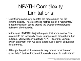 NPATH Complexity
Limitations
•

Quantifying complexity beneﬁts the programmer, not the
runtime engine. Therefore these metrics are at a rudimentary
fundamental level based around the creator's own personal
deﬁnition of complexity.!

•

In the case of NPATH, Nejmeh argues that some control ﬂow
statements are inherently easier to understand than others. For
example, you will receive a lower NPATH score for using a
switch statement with two case labels over a pair of sequential
if statements. !

•

Although the pair of if statements may require more lines of
code, I don't believe they are intrinsically harder to understand.
Unless source quoted all content is licensed under a Creative Commons Attribution License.
Other content is copyright © 2014 Mark Daggett. Some Rights Reserved.

 
