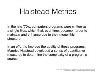 Halstead Metrics
In the late ‘70's, computers programs were written as
a single ﬁles, which that, over time, became harder to
maintain and enhance due to their monolithic
structure. !
In an effort to improve the quality of these programs,
Maurice Halstead developed a series of quantitative
measures to determine the complexity of a program's
source.
Unless source quoted all content is licensed under a Creative Commons Attribution License.
Other content is copyright © 2014 Mark Daggett. Some Rights Reserved.

 