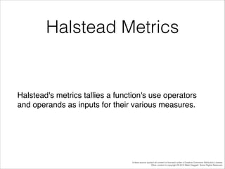 Halstead Metrics

Halstead's metrics tallies a function's use operators
and operands as inputs for their various measures.

Unless source quoted all content is licensed under a Creative Commons Attribution License.
Other content is copyright © 2014 Mark Daggett. Some Rights Reserved.

 