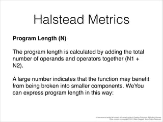 Halstead Metrics
Program Length (N)!
The program length is calculated by adding the total
number of operands and operators together (N1 +
N2). !
A large number indicates that the function may beneﬁt
from being broken into smaller components. WeYou
can express program length in this way:!

Unless source quoted all content is licensed under a Creative Commons Attribution License.
Other content is copyright © 2014 Mark Daggett. Some Rights Reserved.

 