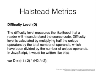 Halstead Metrics
Difﬁculty Level (D)!
The difﬁculty level measures the likelihood that a
reader will misunderstand the source code. Difﬁculty
level is calculated by multiplying half the unique
operators by the total number of operands, which
have been divided by the number of unique operands.
In JavaScript, it would be written like this:!
var D = (n1 / 2) * (N2 / n2);
Unless source quoted all content is licensed under a Creative Commons Attribution License.
Other content is copyright © 2014 Mark Daggett. Some Rights Reserved.

 