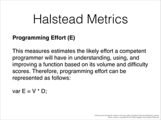 Halstead Metrics
Programming Effort (E)!
This measures estimates the likely effort a competent
programmer will have in understanding, using, and
improving a function based on its volume and difﬁculty
scores. Therefore, programming effort can be
represented as follows:!
var E = V * D;!

Unless source quoted all content is licensed under a Creative Commons Attribution License.
Other content is copyright © 2014 Mark Daggett. Some Rights Reserved.

 
