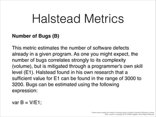 Halstead Metrics
Number of Bugs (B)!
This metric estimates the number of software defects
already in a given program. As one you might expect, the
number of bugs correlates strongly to its complexity
(volume), but is mitigated through a programmer's own skill
level (E1). Halstead found in his own research that a
sufﬁcient value for E1 can be found in the range of 3000 to
3200. Bugs can be estimated using the following
expression:!
var B = V/E1;
Unless source quoted all content is licensed under a Creative Commons Attribution License.
Other content is copyright © 2014 Mark Daggett. Some Rights Reserved.

 