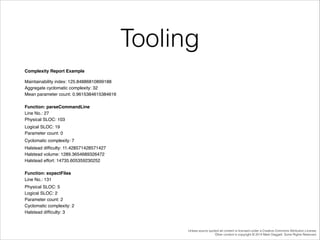 Tooling
Complexity Report Example!
Maintainability index: 125.84886810899188 !
Aggregate cyclomatic complexity: 32!
Mean parameter count: 0.9615384615384616!

!

Function: parseCommandLine !
Line No.: 27!
Physical SLOC: 103!
 Logical SLOC: 19!
Parameter count: 0!
 Cyclomatic complexity: 7!
 Halstead difﬁculty: 11.428571428571427!
Halstead volume: 1289.3654689326472 !
Halstead effort: 14735.605359230252!

!

Function: expectFiles !
Line No.: 131!
 Physical SLOC: 5 !
Logical SLOC: 2 !
Parameter count: 2 !
Cyclomatic complexity: 2 !
Halstead difﬁculty: 3 !

Unless source quoted all content is licensed under a Creative Commons Attribution License.
Other content is copyright © 2014 Mark Daggett. Some Rights Reserved.

 