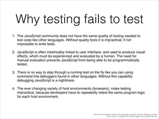 Why testing fails to test
1. The JavaScript community does not have the same quality of tooling needed to
test code like other languages. Without quality tools it is impractical, if not
impossible to write tests. !
2. JavaScript is often inextricably linked to user interface, and used to produce visual
effects, which must be experienced and evaluated by a human. The need for
manual evaluation prevents JavaScript from being able to be programmatically
tested. !
3. There is no way to step through a running test on the ﬂy like you can using
command line debuggers found in other languages. Without this capability
debugging JavaScript is a nightmare. !
4. The ever changing variety of host environments (browsers), make testing
impractical, because developers have to repeatedly retest the same program logic
for each host environment. !

Unless source quoted all content is licensed under a Creative Commons Attribution License.
Other content is copyright © 2014 Mark Daggett. Some Rights Reserved.

 