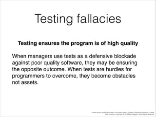 Testing fallacies
Testing ensures the program is of high quality!
When managers use tests as a defensive blockade
against poor quality software, they may be ensuring
the opposite outcome. When tests are hurdles for
programmers to overcome, they become obstacles
not assets.!

Unless source quoted all content is licensed under a Creative Commons Attribution License.
Other content is copyright © 2014 Mark Daggett. Some Rights Reserved.

 