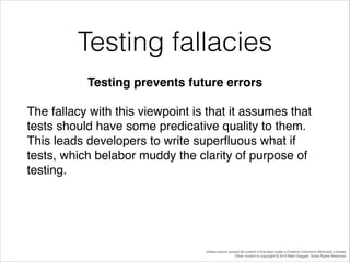 Testing fallacies
Testing prevents future errors!
The fallacy with this viewpoint is that it assumes that
tests should have some predicative quality to them.
This leads developers to write superﬂuous what if
tests, which belabor muddy the clarity of purpose of
testing.!
!

Unless source quoted all content is licensed under a Creative Commons Attribution License.
Other content is copyright © 2014 Mark Daggett. Some Rights Reserved.

 