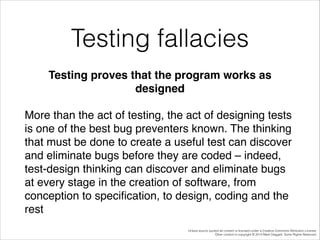 Testing fallacies
Testing proves that the program works as
designed!
More than the act of testing, the act of designing tests
is one of the best bug preventers known. The thinking
that must be done to create a useful test can discover
and eliminate bugs before they are coded – indeed,
test-design thinking can discover and eliminate bugs
at every stage in the creation of software, from
conception to speciﬁcation, to design, coding and the
rest
Unless source quoted all content is licensed under a Creative Commons Attribution License.
Other content is copyright © 2014 Mark Daggett. Some Rights Reserved.

 