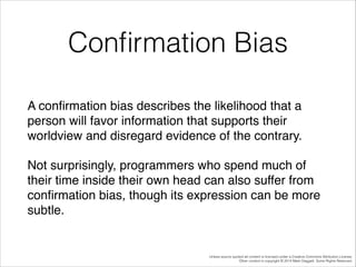 Conﬁrmation Bias
A conﬁrmation bias describes the likelihood that a
person will favor information that supports their
worldview and disregard evidence of the contrary.!
Not surprisingly, programmers who spend much of
their time inside their own head can also suffer from
conﬁrmation bias, though its expression can be more
subtle.

Unless source quoted all content is licensed under a Creative Commons Attribution License.
Other content is copyright © 2014 Mark Daggett. Some Rights Reserved.

 