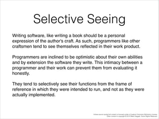 Selective Seeing
Writing software, like writing a book should be a personal
expression of the author's craft. As such, programmers like other
craftsmen tend to see themselves reﬂected in their work product. !
Programmers are inclined to be optimistic about their own abilities
and by extension the software they write. This intimacy between a
programmer and their work can prevent them from evaluating it
honestly. !
They tend to selectively see their functions from the frame of
reference in which they were intended to run, and not as they were
actually implemented.!

Unless source quoted all content is licensed under a Creative Commons Attribution License.
Other content is copyright © 2014 Mark Daggett. Some Rights Reserved.

 