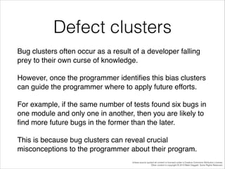 Defect clusters
Bug clusters often occur as a result of a developer falling
prey to their own curse of knowledge. !
However, once the programmer identiﬁes this bias clusters
can guide the programmer where to apply future efforts. !
For example, if the same number of tests found six bugs in
one module and only one in another, then you are likely to
ﬁnd more future bugs in the former than the later. !
This is because bug clusters can reveal crucial
misconceptions to the programmer about their program.
Unless source quoted all content is licensed under a Creative Commons Attribution License.
Other content is copyright © 2014 Mark Daggett. Some Rights Reserved.

 