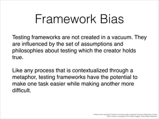 Framework Bias
Testing frameworks are not created in a vacuum. They
are inﬂuenced by the set of assumptions and
philosophies about testing which the creator holds
true. !
Like any process that is contextualized through a
metaphor, testing frameworks have the potential to
make one task easier while making another more
difﬁcult.!

Unless source quoted all content is licensed under a Creative Commons Attribution License.
Other content is copyright © 2014 Mark Daggett. Some Rights Reserved.

 