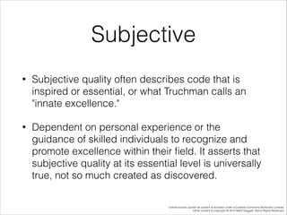 Subjective
•

Subjective quality often describes code that is
inspired or essential, or what Truchman calls an
"innate excellence."

•

Dependent on personal experience or the
guidance of skilled individuals to recognize and
promote excellence within their ﬁeld. It asserts that
subjective quality at its essential level is universally
true, not so much created as discovered.
Unless source quoted all content is licensed under a Creative Commons Attribution License.
Other content is copyright © 2014 Mark Daggett. Some Rights Reserved.

 