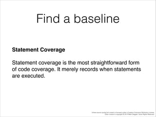 Find a baseline
Statement Coverage!
Statement coverage is the most straightforward form
of code coverage. It merely records when statements
are executed.!

Unless source quoted all content is licensed under a Creative Commons Attribution License.
Other content is copyright © 2014 Mark Daggett. Some Rights Reserved.

 