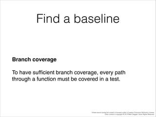 Find a baseline

Branch coverage!
To have sufﬁcient branch coverage, every path
through a function must be covered in a test.

Unless source quoted all content is licensed under a Creative Commons Attribution License.
Other content is copyright © 2014 Mark Daggett. Some Rights Reserved.

 