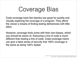 Coverage Bias
Code coverage tools like Istanbul are great for quickly and
visually exploring the coverage of a program. They afford
the viewer a means of ﬁnding testing deﬁciencies with little
effort. !
However, coverage tools come with their own biases, which
you should be aware of. Executing a line of code is much
different than testing a line of code. Code coverage metric
can give a false sense of security that 100% coverage is
the same as being 100% tested.!

Unless source quoted all content is licensed under a Creative Commons Attribution License.
Other content is copyright © 2014 Mark Daggett. Some Rights Reserved.

 