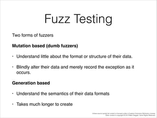 Fuzz Testing
Two forms of fuzzers!
Mutation based (dumb fuzzers)!
•

Understand little about the format or structure of their data.!

•

Blindly alter their data and merely record the exception as it
occurs.!

Generation based!
•

Understand the semantics of their data formats!

•

Takes much longer to create
Unless source quoted all content is licensed under a Creative Commons Attribution License.
Other content is copyright © 2014 Mark Daggett. Some Rights Reserved.

 