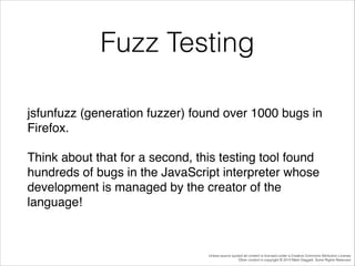 Fuzz Testing
jsfunfuzz (generation fuzzer) found over 1000 bugs in
Firefox.!
Think about that for a second, this testing tool found
hundreds of bugs in the JavaScript interpreter whose
development is managed by the creator of the
language!

Unless source quoted all content is licensed under a Creative Commons Attribution License.
Other content is copyright © 2014 Mark Daggett. Some Rights Reserved.

 