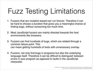 Fuzz Testing Limitations
1. Fuzzers that are mutation based can run forever. Therefore it can
be hard to choose a duration that gives you a meaningful chance at
ﬁnding bugs, without consuming too much time. !
2. Most JavaScript fuzzers are mainly directed towards the host
environments like browsers.!
3. Fuzzers can ﬁnd hundreds of bugs, which are related through a
common failure point. This  
can mean getting hundreds of tests with unnecessary overlap. !
4. Fuzzers, not only ﬁnd bugs in programs but also the underlying
language itself. Therefore it can be difﬁcult to distinguish between
errors in your program as opposed to faults in the JavaScript
interpreter.
Unless source quoted all content is licensed under a Creative Commons Attribution License.
Other content is copyright © 2014 Mark Daggett. Some Rights Reserved.

 