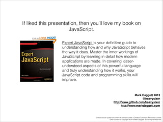 If liked this presentation, then you'll love my book on
JavaScript.
Expert JavaScript is your deﬁnitive guide to
understanding how and why JavaScript behaves
the way it does. Master the inner workings of
JavaScript by learning in detail how modern
applications are made. In covering lesserunderstood aspects of this powerful language
and truly understanding how it works, your
JavaScript code and programming skills will
improve.

Mark Daggett 2013!
@heavysixer!
http://www.github.com/heavysixer!
http://www.markdaggett.com

Unless source quoted all content is licensed under a Creative Commons Attribution License.
Other content is copyright © 2014 Mark Daggett. Some Rights Reserved.

 