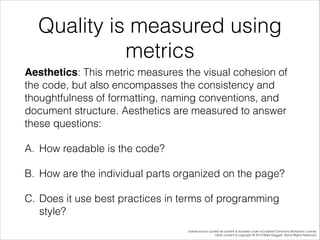 Quality is measured using
metrics
Aesthetics: This metric measures the visual cohesion of
the code, but also encompasses the consistency and
thoughtfulness of formatting, naming conventions, and
document structure. Aesthetics are measured to answer
these questions:
A. How readable is the code?
B. How are the individual parts organized on the page?
C. Does it use best practices in terms of programming
style?
Unless source quoted all content is licensed under a Creative Commons Attribution License.
Other content is copyright © 2014 Mark Daggett. Some Rights Reserved.

 