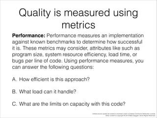 Quality is measured using
metrics
Performance: Performance measures an implementation
against known benchmarks to determine how successful
it is. These metrics may consider, attributes like such as
program size, system resource efﬁciency, load time, or
bugs per line of code. Using performance measures, you
can answer the following questions:
A. How efﬁcient is this approach?
B. What load can it handle?
C. What are the limits on capacity with this code?
Unless source quoted all content is licensed under a Creative Commons Attribution License.
Other content is copyright © 2014 Mark Daggett. Some Rights Reserved.

 