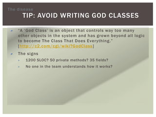 TIP: AVOID WRITING GOD CLASSES
“A ‘God Class’ is an object that controls way too many
other objects in the system and has grown beyond all logic
to become The Class That Does Everything.”
[http://c2.com/cgi/wiki?GodClass]
The signs
1200 SLOC? 50 private methods? 35 fields?
No one in the team understands how it works?
The disease
 