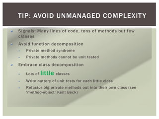 TIP: AVOID UNMANAGED COMPLEXITY
Signals: Many lines of code, tons of methods but few
classes
Avoid function decomposition
Private method syndrome
Private methods cannot be unit tested
Embrace class decomposition
Lots of little classes
Write battery of unit tests for each little class
Refactor big private methods out into their own class (see
‘method-object’ Kent Beck)
 