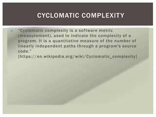 CYCLOMATIC COMPLEXITY
“Cyclomatic complexity is a software metric
(measurement), used to indicate the complexity of a
program. It is a quantitative measure of the number of
linearly independent paths through a program's source
code.”
[https://en.wikipedia.org/wiki/Cyclomatic_complexity]
 