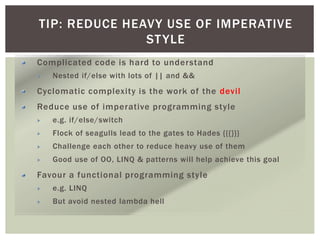 TIP: REDUCE HEAVY USE OF IMPERATIVE
STYLE
Complicated code is hard to understand
Nested if/else with lots of || and &&
Cyclomatic complexity is the work of the devil
Reduce use of imperative programming style
e.g. if/else/switch
Flock of seagulls lead to the gates to Hades {{{}}}
Challenge each other to reduce heavy use of them
Good use of OO, LINQ & patterns will help achieve this goal
Favour a functional programming style
e.g. LINQ
But avoid nested lambda hell
 