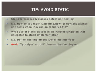 TIP: AVOID STATIC
Static references & classes defeat unit testing
E.g. How do you mock DateTime.Now for daylight savings
unit tests when they run on January 14th?
Wrap use of static classes in an injected singleton that
delegates to static implementation
E.g. Define and implement IDateTime interface
Avoid ‘XyzHelper’ or ‘Util’ classes like the plague!
 