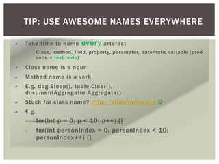 TIP: USE AWESOME NAMES EVERYWHERE
Take time to name every artefact
Class, method, field, property, parameter, automatic variable (prod
code + test code)
Class name is a noun
Method name is a verb
E.g. dog.Sleep(), table.Clear(),
documentAggregator.Aggregate()
Stuck for class name? http://classnamer.org 
E.g.
for(int p = 0; p < 10; p++) {}
for(int personIndex = 0; personIndex < 10;
personIndex++) {}
 