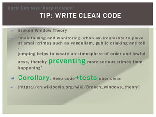 TIP: WRITE CLEAN CODE
Broken Window Theory
“maintaining and monitoring urban environments to preve
nt small crimes such as vandalism, public drinking and toll
-
jumping helps to create an atmosphere of order and lawful
ness, thereby preventing more serious crimes from
happening”
Corollary: Keep code+tests uber clean
[https://en.wikipedia.org/wiki/Broken_windows_theory]
Uncle Bob says ‘Keep it clean!’
 