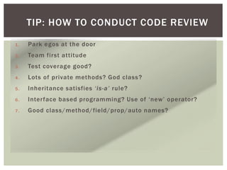 TIP: HOW TO CONDUCT CODE REVIEW
1. Park egos at the door
2. Team first attitude
3. Test coverage good?
4. Lots of private methods? God class?
5. Inheritance satisfies ‘is-a’ rule?
6. Interface based programming? Use of ‘new’ operator?
7. Good class/method/field/prop/auto names?
 