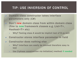 TIP: USE INVERSION OF CONTROL
Domain class constructor takes interface
parameters only (C#)
Don’t new domain class from within domain class
(fine to new framework classes e.g. List<T>,
Hashset<T> etc)
Why? Testing class A would be implicit test of B as well
Constructor stores interface parameter in field
Constructor does nothing else
Why? Interface can easily be mocked therefore easy to
test
Use 2-phase construction via Initialize() method if needed
 