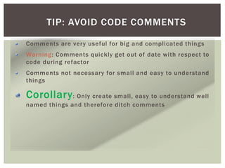 TIP: AVOID CODE COMMENTS
Comments are very useful for big and complicated things
Warning: Comments quickly get out of date with respect to
code during refactor
Comments not necessary for small and easy to understand
things
Corollary: Only create small, easy to understand well
named things and therefore ditch comments
 
